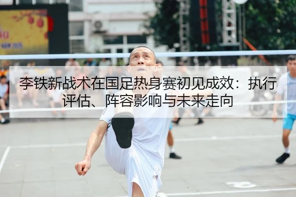 李铁新战术在国足热身赛初见成效：执行评估、阵容影响与未来走向