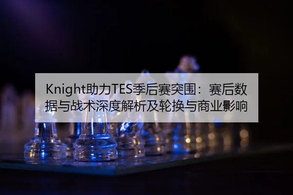 Knight助力TES季后赛突围：赛后数据与战术深度解析及轮换与商业影响